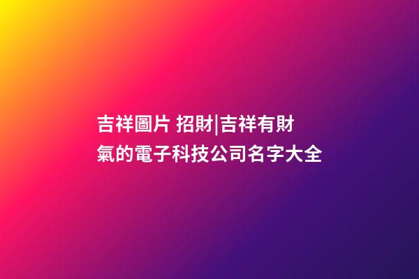 吉祥圖片 招財|吉祥有財氣的電子科技公司名字大全-第1張-公司起名-玄機派
